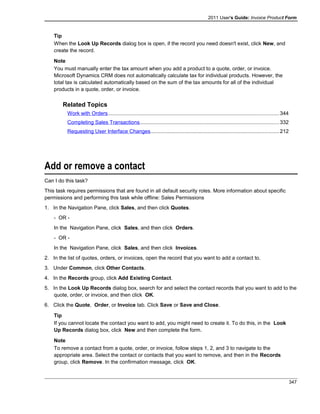 2011 User's Guide: Invoice Product Form
Tip
When the Look Up Records dialog box is open, if the record you need doesn't exist, click New, and
create the record.
Note
You must manually enter the tax amount when you add a product to a quote, order, or invoice.
Microsoft Dynamics CRM does not automatically calculate tax for individual products. However, the
total tax is calculated automatically based on the sum of the tax amounts for all of the individual
products in a quote, order, or invoice.
Related Topics
Work with Orders.....................................................................................................................344
Completing Sales Transactions...............................................................................................332
Requesting User Interface Changes........................................................................................212
Add or remove a contact
Can I do this task?
This task requires permissions that are found in all default security roles. More information about specific
permissions and performing this task while offline: Sales Permissions
1. In the Navigation Pane, click Sales, and then click Quotes.
- OR -
In the Navigation Pane, click Sales, and then click Orders.
- OR -
In the Navigation Pane, click Sales, and then click Invoices.
2. In the list of quotes, orders, or invoices, open the record that you want to add a contact to.
3. Under Common, click Other Contacts.
4. In the Records group, click Add Existing Contact.
5. In the Look Up Records dialog box, search for and select the contact records that you want to add to the
quote, order, or invoice, and then click OK.
6. Click the Quote, Order, or Invoice tab. Click Save or Save and Close.
Tip
If you cannot locate the contact you want to add, you might need to create it. To do this, in the Look
Up Records dialog box, click New and then complete the form.
Note
To remove a contact from a quote, order, or invoice, follow steps 1, 2, and 3 to navigate to the
appropriate area. Select the contact or contacts that you want to remove, and then in the Records
group, click Remove. In the confirmation message, click OK.
347
 