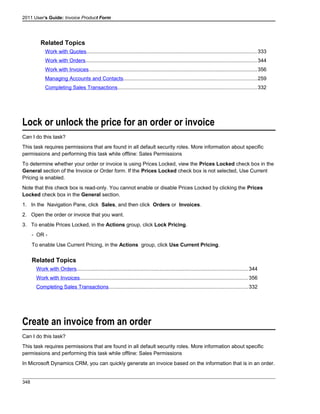 2011 User's Guide: Invoice Product Form
Related Topics
Work with Quotes.....................................................................................................................333
Work with Orders.....................................................................................................................344
Work with Invoices...................................................................................................................356
Managing Accounts and Contacts...........................................................................................259
Completing Sales Transactions...............................................................................................332
Lock or unlock the price for an order or invoice
Can I do this task?
This task requires permissions that are found in all default security roles. More information about specific
permissions and performing this task while offline: Sales Permissions
To determine whether your order or invoice is using Prices Locked, view the Prices Locked check box in the
General section of the Invoice or Order form. If the Prices Locked check box is not selected, Use Current
Pricing is enabled.
Note that this check box is read-only. You cannot enable or disable Prices Locked by clicking the Prices
Locked check box in the General section.
1. In the Navigation Pane, click Sales, and then click Orders or Invoices.
2. Open the order or invoice that you want.
3. To enable Prices Locked, in the Actions group, click Lock Pricing.
- OR -
To enable Use Current Pricing, in the Actions group, click Use Current Pricing.
Related Topics
Work with Orders.....................................................................................................................344
Work with Invoices...................................................................................................................356
Completing Sales Transactions...............................................................................................332
Create an invoice from an order
Can I do this task?
This task requires permissions that are found in all default security roles. More information about specific
permissions and performing this task while offline: Sales Permissions
In Microsoft Dynamics CRM, you can quickly generate an invoice based on the information that is in an order.
348
 