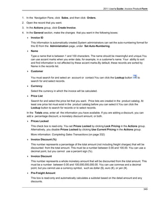 2011 User's Guide: Invoice Product Form
1. In the Navigation Pane, click Sales, and then click Orders.
2. Open the record that you want.
3. In the Actions group, click Create Invoice.
4. In the General section, make the changes that you want in the following boxes:
 Invoice ID
This information is automatically created.System administrators can set the auto-numbering format for
this ID from the Administration page, under Set Auto-Numbering.
 Name
Type a name that is between 1 and 100 characters. The name should be meaningful and unique.You
can use accent marks when you enter data, for example, in a customer's name. Your ability to sort
and find information is not affected by these accent marks.By default, these records are sorted by
Name in the records list.
 Customer
You must search for and select an account or contact.You can click the Lookup button to
search for and select records.
 Currency
Select the currency in which the invoice will be calculated.
 Price List
Search for and select the price list that you want. Price lists are created in the product catalog. At
least one price list must exist in the product catalog before you can select it.You can click the
Lookup button to search for records or to select records.
In the Totals area, enter all the information you have available. If you are adding a discount, you can
add a percentage discount, a monetary discount amount, or both.
 Prices Locked
This check box is read-only. You set Prices Locked by clicking Lock Pricing in the Actions group.
Alternatively, you disable Prices Locked by clicking Use Current Pricing in the Actions group.
More information: Completing Sales Transactions (on page 332)
 Invoice Discount (%)
This number represents a percentage of the total amount (not including freight charges) that will be
discounted from the total amount. This must be a number between 0.00 and 100.00. You can use a
decimal point, but you cannot use a percent sign (%).
 Invoice Discount
This number represents a whole monetary amount that will be discounted from the total amount. This
must be a number between 0.00 and 100,000,000,000.00. You can use commas and a decimal
point, but you cannot use a currency symbol, such as dollar ($), euro (€), or yen (¥).
 Pre-Freight Amount
This box is read-only and automatically calculates a subtotal based on the detail amount and any
discounts.
349
 