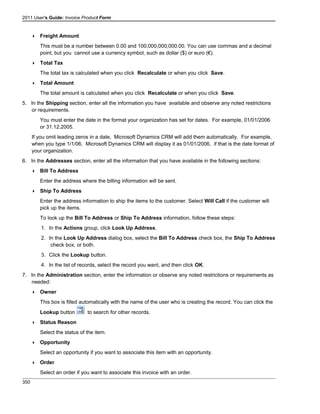 2011 User's Guide: Invoice Product Form
 Freight Amount
This must be a number between 0.00 and 100,000,000,000.00. You can use commas and a decimal
point, but you cannot use a currency symbol, such as dollar ($) or euro (€).
 Total Tax
The total tax is calculated when you click Recalculate or when you click Save.
 Total Amount
The total amount is calculated when you click Recalculate or when you click Save.
5. In the Shipping section, enter all the information you have available and observe any noted restrictions
or requirements.
You must enter the date in the format your organization has set for dates. For example, 01/01/2006
or 31.12.2005.
If you omit leading zeros in a date, Microsoft Dynamics CRM will add them automatically. For example,
when you type 1/1/06, Microsoft Dynamics CRM will display it as 01/01/2006, if that is the date format of
your organization.
6. In the Addresses section, enter all the information that you have available in the following sections:
 Bill To Address
Enter the address where the billing information will be sent.
 Ship To Address
Enter the address information to ship the items to the customer. Select Will Call if the customer will
pick up the items.
To look up the Bill To Address or Ship To Address information, follow these steps:
1. In the Actions group, click Look Up Address.
2. In the Look Up Address dialog box, select the Bill To Address check box, the Ship To Address
check box, or both.
3. Click the Lookup button.
4. In the list of records, select the record you want, and then click OK.
7. In the Administration section, enter the information or observe any noted restrictions or requirements as
needed:
 Owner
This box is filled automatically with the name of the user who is creating the record. You can click the
Lookup button to search for other records.
 Status Reason
Select the status of the item.
 Opportunity
Select an opportunity if you want to associate this item with an opportunity.
 Order
Select an order if you want to associate this invoice with an order.
350
 