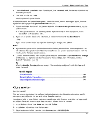 2011 User's Guide: Invoice Product Form
8. Under Information, click Notes. In the Notes section, click Add a new note, and add the information that
applies to your record.
9. Click Save or Save and Close.
Resolve potential duplicate records.
If the system detects that your record might be a potential duplicate, instead of saving the record, Microsoft
Dynamics CRM displays the Duplicates Detected dialog box.
1. To open a record to make sure it is a potential duplicate, in the Potential duplicate records list, double-
click the record.
 If the duplicate-detection rule identified potential duplicate records in other record types, review
records from each record type listed.
2. If your new or updated record is not a duplicate, to create the new record, click Save Record.
- OR -
If your new or updated record is a duplicate, to cancel your changes, click Cancel.
Notes
• If you enter a duplicate record within a few minutes of entering the first record, Microsoft Dynamics CRM
will not detect the duplicate record. The matchcodes for new and updated records are created every five
minutes, rather than as a record is created.
• Duplicate detection can take place only if duplicate detection is enabled in Duplicate Detection Settings
and if at least one duplicate-detection rule exists for the record type. More information: Avoiding
Duplicate Records (on page 66)
Tip
When the Look Up Records dialog box is open, if the record you need doesn't exist, click New, and
create the record.
Related Topics
Work with Orders.....................................................................................................................344
Completing Sales Transactions...............................................................................................332
Requesting User Interface Changes........................................................................................212
Close an order
Can I do this task?
This task requires permissions that are found in all default security roles. More information about specific
permissions and performing this task while offline: Sales Permissions
You close an order by either fulfilling the order or canceling the order. Products or services that are shipped
are fulfilled. Conversely, products or services that are not shipped should be canceled.
1. In the Navigation Pane, click Sales, and then click Orders.
2. In the Orders list, open the order that you want.
3. If your organization fulfilled the order, in the Actions group, click Fulfill Order
351
 