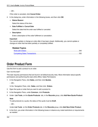 2011 User's Guide: Invoice Product Form
- OR -
If the order is canceled, click Cancel Order.
4. In the dialog box, enter information in the following boxes, and then click OK:
 Status Reason
Select the status of the item.
 Date Fulfilled or Cancel Date
Select the date that the order was fulfilled or canceled.
 Description
Enter a description of the order fulfillment or cancelation.
Important
You cannot update or change an order after it has been closed. Additionally, you cannot update or
change an order that has been partially or completely fulfilled.
Related Topics
Work with Orders.....................................................................................................................344
Completing Sales Transactions...............................................................................................332
Order Product Form
Use this form to add a product to an order.
Can I do this task?
This task requires permissions that are found in all default security roles. More information about specific
permissions and performing this task while offline: Sales Permissions
1. In the Navigation Pane, click Sales, and then click Quotes.
- OR -
In the Navigation Pane, click Sales, and then click Orders.
2. Open the quote or order that you want to add a product to.
3. In the Navigation Pane, under Common, click Products.
4. Under List Tools, on the Quote Products tab, in the Records group, click Add New Quote Product.
Note
To add products to a quote, the status of the quote must be Draft.
- OR -
Under List Tools on the Order Products tab, in the Records group, click Add New Order Product.
5. In the form, you enter information in the following boxes or observe any noted restrictions or requirements
as needed:
352
 