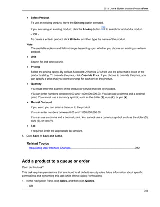 2011 User's Guide: Invoice Product Form
 Select Product
To use an existing product, leave the Existing option selected.
If you are using an existing product, click the Lookup button to search for and add a product.
- OR -
To create a write-in product, click Write-In, and then type the name of the product.
Note
The available options and fields change depending upon whether you choose an existing or write-in
product.
 Unit
Search for and select a unit.
 Pricing
Select the pricing option. By default, Microsoft Dynamics CRM will use the price that is listed in the
product catalog. To override the price, click Override Price. If you choose to override the price, you
can specify a price that you want to charge for each unit of the product.
 Quantity
You must enter the quantity of the product or service that will be included.
You can enter numbers between 0.00 and 1,000,000,000.00. You can use a comma and a decimal
point. You cannot use a currency symbol, such as the dollar ($), euro (€), or yen (¥).
 Manual Discount
If you want, you can enter a discount to the product.
You can enter numbers between 0.00 and 1,000,000,000.00.
You can use a comma and a decimal point. You cannot use a currency symbol, such as the dollar ($),
euro (€), or yen (¥).
 Tax
If required, enter the appropriate tax amount.
6. Click Save or Save and Close.
Related Topics
Requesting User Interface Changes........................................................................................212
Add a product to a queue or order
Can I do this task?
This task requires permissions that are found in all default security roles. More information about specific
permissions and performing this task while offline: Sales Permissions
1. In the Navigation Pane, click Sales, and then click Quotes.
- OR -
353
 