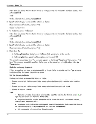 2011 User's Guide: Tips
In the View box, select the view that is closest to what you want, and then on the Standard toolbar, click
Advanced Find.
- OR -
On the Actions toolbar, click Advanced Find.
2. Specify criteria for your search and the columns to display.
More information: Work with Advanced Find
Create your own view
3. To start an Advanced Find search:
In the View box, select the view that is closest to what you want, and then on the Standard toolbar, click
Advanced Find.
- OR -
On the Actions toolbar, click Advanced Find.
4. Specify criteria for your search and the columns to display.
More information: Work with Advanced Find
5. Click Save As.
 In the Query Properties dialog box, in the Name field, type a name for the search.
 In the Description box, type a brief description, and then click OK.
This saves the search as a view. The new view appears on the Saved Views tab of the Advanced Find
form. This new view is available also from the list page for the record type in the View box, in the My
Views section.
Go to the next page of records
If there is more than one page of records available to view in the list of records, use the Page arrows at
the bottom of the list to view the additional pages.
Use the alphabetical index
For lists that include an Index at the bottom of the list:
 To view records with the information in the sorted column that begin with a specific letter, click the
letter.
 To view records with the information in the sorted column that begin with 0-9, click #.
 To view all records, click All.
Tips
• To make sure a list of records is current, at the top of the list, click the Refresh button , or
right-click any record and then click Refresh list.
• To preview a record, click the Preview button next to the record. To close the preview,
click the Close Preview button
• To see the exact criteria used for any saved view and most system views, select the view, on
the Standard toolbar click Advanced Find, and then click Show Details.
• It is not possible to find or retrieve deleted records.
10
 