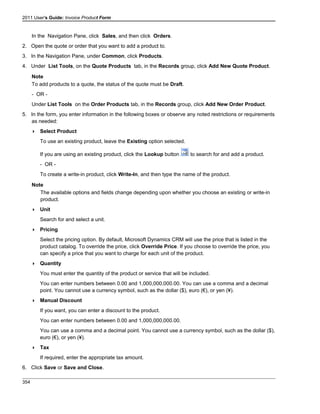 2011 User's Guide: Invoice Product Form
In the Navigation Pane, click Sales, and then click Orders.
2. Open the quote or order that you want to add a product to.
3. In the Navigation Pane, under Common, click Products.
4. Under List Tools, on the Quote Products tab, in the Records group, click Add New Quote Product.
Note
To add products to a quote, the status of the quote must be Draft.
- OR -
Under List Tools on the Order Products tab, in the Records group, click Add New Order Product.
5. In the form, you enter information in the following boxes or observe any noted restrictions or requirements
as needed:
 Select Product
To use an existing product, leave the Existing option selected.
If you are using an existing product, click the Lookup button to search for and add a product.
- OR -
To create a write-in product, click Write-In, and then type the name of the product.
Note
The available options and fields change depending upon whether you choose an existing or write-in
product.
 Unit
Search for and select a unit.
 Pricing
Select the pricing option. By default, Microsoft Dynamics CRM will use the price that is listed in the
product catalog. To override the price, click Override Price. If you choose to override the price, you
can specify a price that you want to charge for each unit of the product.
 Quantity
You must enter the quantity of the product or service that will be included.
You can enter numbers between 0.00 and 1,000,000,000.00. You can use a comma and a decimal
point. You cannot use a currency symbol, such as the dollar ($), euro (€), or yen (¥).
 Manual Discount
If you want, you can enter a discount to the product.
You can enter numbers between 0.00 and 1,000,000,000.00.
You can use a comma and a decimal point. You cannot use a currency symbol, such as the dollar ($),
euro (€), or yen (¥).
 Tax
If required, enter the appropriate tax amount.
6. Click Save or Save and Close.
354
 