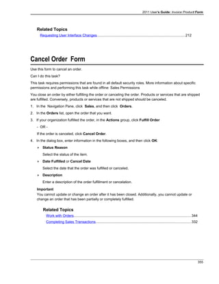 2011 User's Guide: Invoice Product Form
Related Topics
Requesting User Interface Changes........................................................................................212
Cancel Order Form
Use this form to cancel an order.
Can I do this task?
This task requires permissions that are found in all default security roles. More information about specific
permissions and performing this task while offline: Sales Permissions
You close an order by either fulfilling the order or canceling the order. Products or services that are shipped
are fulfilled. Conversely, products or services that are not shipped should be canceled.
1. In the Navigation Pane, click Sales, and then click Orders.
2. In the Orders list, open the order that you want.
3. If your organization fulfilled the order, in the Actions group, click Fulfill Order
- OR -
If the order is canceled, click Cancel Order.
4. In the dialog box, enter information in the following boxes, and then click OK:
 Status Reason
Select the status of the item.
 Date Fulfilled or Cancel Date
Select the date that the order was fulfilled or canceled.
 Description
Enter a description of the order fulfillment or cancelation.
Important
You cannot update or change an order after it has been closed. Additionally, you cannot update or
change an order that has been partially or completely fulfilled.
Related Topics
Work with Orders.....................................................................................................................344
Completing Sales Transactions...............................................................................................332
355
 