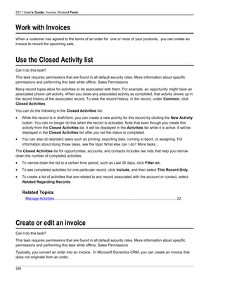 2011 User's Guide: Invoice Product Form
Work with Invoices
When a customer has agreed to the terms of an order for one or more of your products, you can create an
invoice to record the upcoming sale.
Use the Closed Activity list
Can I do this task?
This task requires permissions that are found in all default security roles. More information about specific
permissions and performing this task while offline: Sales Permissions
Many record types allow for activities to be associated with them. For example, an opportunity might have an
associated phone call activity. When you close any associated activity as completed, that activity shows up in
the record history of the associated record. To view the record history, in the record, under Common, click
Closed Activities.
You can do the following in the Closed Activities list:
• While the record is in draft form, you can create a new activity for this record by clicking the New Activity
button. You can no longer do this when the record is activated. Note that even though you create this
activity from the Closed Activities list, it will be displayed in the Activities list while it is active. It will be
displayed in the Closed Activities list after you set the status to completed.
• You can also do standard tasks such as printing, exporting data, running a report, or assigning. For
information about doing those tasks, see the topic What else can I do? More tasks...
The Closed Activities list for opportunities, accounts, and contacts includes two lists that help you narrow
down the number of completed activities:
• To narrow down the list to a certain time period, such as Last 30 days, click Filter on.
• To see completed activities for one particular record, click Include, and then select This Record Only.
• To create a list of activities that are related to any record associated with the account or contact, select
Related Regarding Records.
Related Topics
Manage Activities.......................................................................................................................22
Create or edit an invoice
Can I do this task?
This task requires permissions that are found in all default security roles. More information about specific
permissions and performing this task while offline: Sales Permissions
Typically, you convert an order into an invoice. In Microsoft Dynamics CRM, you can create an invoice that
does not originate from an order.
356
 