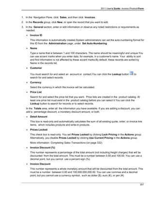 2011 User's Guide: Invoice Product Form
1. In the Navigation Pane, click Sales, and then click Invoices.
2. In the Records group, click New, or open the record that you want to edit.
3. In the General section, enter or edit information or observe any noted restrictions or requirements as
needed:
 Invoice ID
This information is automatically created.System administrators can set the auto-numbering format for
this ID from the Administration page, under Set Auto-Numbering.
 Name
Type a name that is between 1 and 100 characters. The name should be meaningful and unique.You
can use accent marks when you enter data, for example, in a customer's name. Your ability to sort
and find information is not affected by these accent marks.By default, these records are sorted by
Name in the records list.
 Customer
You must search for and select an account or contact.You can click the Lookup button to
search for and select records.
 Currency
Select the currency in which the invoice will be calculated.
 Price List
Search for and select the price list that you want. Price lists are created in the product catalog. At
least one price list must exist in the product catalog before you can select it.You can click the
Lookup button to search for records or to select records.
In the Totals area, enter all the information you have available. If you are adding a discount, you can
add a percentage discount, a monetary discount amount, or both.
 Detail Amount
This box is read-only and automatically calculates the sum of all existing quote, order, or invoice line
items, which includes products and write-in products.
 Prices Locked
This check box is read-only. You set Prices Locked by clicking Lock Pricing in the Actions group.
Alternatively, you disable Prices Locked by clicking Use Current Pricing in the Actions group.
More information: Completing Sales Transactions (on page 332)
 Invoice Discount (%)
This number represents a percentage of the total amount (not including freight charges) that will be
discounted from the total amount. This must be a number between 0.00 and 100.00. You can use a
decimal point, but you cannot use a percent sign (%).
 Invoice Discount
This number represents a whole monetary amount that will be discounted from the total amount. This
must be a number between 0.00 and 100,000,000,000.00. You can use commas and a decimal
point, but you cannot use a currency symbol, such as dollar ($), euro (€), or yen (¥).
357
 