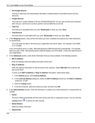 2011 User's Guide: Invoice Product Form
 Pre-Freight Amount
This box is read-only and automatically calculates a subtotal based on the detail amount and any
discounts.
 Freight Amount
This must be a number between 0.00 and 100,000,000,000.00. You can use commas and a decimal
point, but you cannot use a currency symbol, such as dollar ($) or euro (€).
 Total Tax
The total tax is calculated when you click Recalculate or when you click Save.
 Total Amount
The total amount is calculated when you click Recalculate or when you click Save.
4. In the Shipping section, enter all the information you have available and observe any noted restrictions
or requirements.
You must enter the date in the format your organization has set for dates. For example, 01/01/2006
or 31.12.2005.
If you omit leading zeros in a date, Microsoft Dynamics CRM will add them automatically. For example,
when you type 1/1/06, Microsoft Dynamics CRM will display it as 01/01/2006, if that is the date format of
your organization.
5. In the Addresses section, enter all the information that you have available in the following sections:
 Bill To Address
Enter the address where the billing information will be sent.
 Ship To Address
Enter the address information to ship the items to the customer. Select Will Call if the customer will
pick up the items.
To look up the Bill To Address or Ship To Address information, follow these steps:
1. In the Actions group, click Look Up Address.
2. In the Look Up Address dialog box, select the Bill To Address check box, the Ship To Address
check box, or both.
3. Click the Lookup button.
4. In the list of records, select the record you want, and then click OK.
6. In the Administration section, enter the information or observe any noted restrictions or requirements as
needed:
 Owner
This box is filled automatically with the name of the user who is creating the record. You can click the
Lookup button to search for other records.
 Status Reason
Select the status of the item.
 Opportunity
358
 