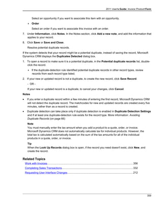 2011 User's Guide: Invoice Product Form
Select an opportunity if you want to associate this item with an opportunity.
 Order
Select an order if you want to associate this invoice with an order.
7. Under Information, click Notes. In the Notes section, click Add a new note, and add the information that
applies to your record.
8. Click Save or Save and Close.
Resolve potential duplicate records.
If the system detects that your record might be a potential duplicate, instead of saving the record, Microsoft
Dynamics CRM displays the Duplicates Detected dialog box.
1. To open a record to make sure it is a potential duplicate, in the Potential duplicate records list, double-
click the record.
 If the duplicate-detection rule identified potential duplicate records in other record types, review
records from each record type listed.
2. If your new or updated record is not a duplicate, to create the new record, click Save Record.
- OR -
If your new or updated record is a duplicate, to cancel your changes, click Cancel.
Notes
• If you enter a duplicate record within a few minutes of entering the first record, Microsoft Dynamics CRM
will not detect the duplicate record. The matchcodes for new and updated records are created every five
minutes, rather than as a record is created.
• Duplicate detection can take place only if duplicate detection is enabled in Duplicate Detection Settings
and if at least one duplicate-detection rule exists for the record type. More information: Avoiding
Duplicate Records (on page 66)
Note
You must manually enter the tax amount when you add a product to a quote, order, or invoice.
Microsoft Dynamics CRM does not automatically calculate tax for individual products. However, the
total tax is calculated automatically based on the sum of the tax amounts for all of the individual
products in a quote, order, or invoice.
Tip
When the Look Up Records dialog box is open, if the record you need doesn't exist, click New, and
create the record.
Related Topics
Work with Invoices...................................................................................................................356
Completing Sales Transactions...............................................................................................332
Requesting User Interface Changes........................................................................................212
359
 