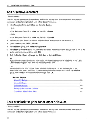 2011 User's Guide: Invoice Product Form
Add or remove a contact
Can I do this task?
This task requires permissions that are found in all default security roles. More information about specific
permissions and performing this task while offline: Sales Permissions
1. In the Navigation Pane, click Sales, and then click Quotes.
- OR -
In the Navigation Pane, click Sales, and then click Orders.
- OR -
In the Navigation Pane, click Sales, and then click Invoices.
2. In the list of quotes, orders, or invoices, open the record that you want to add a contact to.
3. Under Common, click Other Contacts.
4. In the Records group, click Add Existing Contact.
5. In the Look Up Records dialog box, search for and select the contact records that you want to add to the
quote, order, or invoice, and then click OK.
6. Click the Quote, Order, or Invoice tab. Click Save or Save and Close.
Tip
If you cannot locate the contact you want to add, you might need to create it. To do this, in the Look
Up Records dialog box, click New and then complete the form.
Note
To remove a contact from a quote, order, or invoice, follow steps 1, 2, and 3 to navigate to the
appropriate area. Select the contact or contacts that you want to remove, and then in the Records
group, click Remove. In the confirmation message, click OK.
Related Topics
Work with Quotes.....................................................................................................................333
Work with Orders.....................................................................................................................344
Work with Invoices...................................................................................................................356
Managing Accounts and Contacts...........................................................................................259
Completing Sales Transactions...............................................................................................332
Lock or unlock the price for an order or invoice
Can I do this task?
This task requires permissions that are found in all default security roles. More information about specific
permissions and performing this task while offline: Sales Permissions
360
 