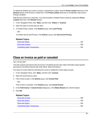 2011 User's Guide: Invoice Product Form
To determine whether your order or invoice is using Prices Locked, view the Prices Locked check box in the
General section of the Invoice or Order form. If the Prices Locked check box is not selected, Use Current
Pricing is enabled.
Note that this check box is read-only. You cannot enable or disable Prices Locked by clicking the Prices
Locked check box in the General section.
1. In the Navigation Pane, click Sales, and then click Orders or Invoices.
2. Open the order or invoice that you want.
3. To enable Prices Locked, in the Actions group, click Lock Pricing.
- OR -
To enable Use Current Pricing, in the Actions group, click Use Current Pricing.
Related Topics
Work with Orders.....................................................................................................................344
Work with Invoices...................................................................................................................356
Completing Sales Transactions...............................................................................................332
Close an invoice as paid or canceled
Can I do this task?
This task requires permissions that are found in all default security roles. More information about specific
permissions and performing this task while offline: Sales Permissions
You close an invoice either by canceling the invoice or setting the invoice status as paid.
1. In the Navigation Pane, click Sales, and then click Invoices.
2. Open the record that you want.
3. If the invoice is paid, in the Actions group, click Invoice Paid.
- OR -
If the invoice is canceled, in the Actions group, click Cancel Invoice.
4. In the Paid Invoice or Cancel Invoice dialog box, in the Status Reason list, click the reason.
5. Click OK.
Related Topics
Work with Invoices...................................................................................................................356
Work with Quotes.....................................................................................................................333
Work with Orders.....................................................................................................................344
Completing Sales Transactions...............................................................................................332
361
 