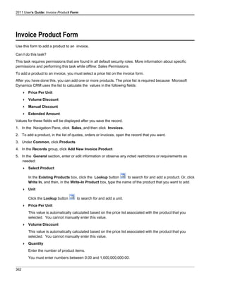 2011 User's Guide: Invoice Product Form
Invoice Product Form
Use this form to add a product to an invoice.
Can I do this task?
This task requires permissions that are found in all default security roles. More information about specific
permissions and performing this task while offline: Sales Permissions
To add a product to an invoice, you must select a price list on the invoice form.
After you have done this, you can add one or more products. The price list is required because Microsoft
Dynamics CRM uses the list to calculate the values in the following fields:
 Price Per Unit
 Volume Discount
 Manual Discount
 Extended Amount
Values for these fields will be displayed after you save the record.
1. In the Navigation Pane, click Sales, and then click Invoices.
2. To add a product, in the list of quotes, orders or invoices, open the record that you want.
3. Under Common, click Products
4. In the Records group, click Add New Invoice Product.
5. In the General section, enter or edit information or observe any noted restrictions or requirements as
needed:
 Select Product
In the Existing Products box, click the Lookup button to search for and add a product. Or, click
Write In, and then, in the Write-In Product box, type the name of the product that you want to add.
 Unit
Click the Lookup button to search for and add a unit.
 Price Per Unit
This value is automatically calculated based on the price list associated with the product that you
selected. You cannot manually enter this value.
 Volume Discount
This value is automatically calculated based on the price list associated with the product that you
selected. You cannot manually enter this value.
 Quantity
Enter the number of product items.
You must enter numbers between 0.00 and 1,000,000,000.00.
362
 