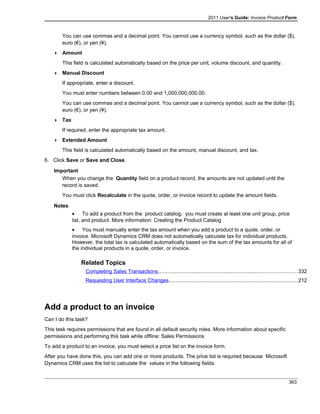 2011 User's Guide: Invoice Product Form
You can use commas and a decimal point. You cannot use a currency symbol, such as the dollar ($),
euro (€), or yen (¥).
 Amount
This field is calculated automatically based on the price per unit, volume discount, and quantity.
 Manual Discount
If appropriate, enter a discount.
You must enter numbers between 0.00 and 1,000,000,000.00.
You can use commas and a decimal point. You cannot use a currency symbol, such as the dollar ($),
euro (€), or yen (¥).
 Tax
If required, enter the appropriate tax amount.
 Extended Amount
This field is calculated automatically based on the amount, manual discount, and tax.
6. Click Save or Save and Close.
Important
When you change the Quantity field on a product record, the amounts are not updated until the
record is saved.
You must click Recalculate in the quote, order, or invoice record to update the amount fields.
Notes
• To add a product from the product catalog, you must create at least one unit group, price
list, and product. More information: Creating the Product Catalog
• You must manually enter the tax amount when you add a product to a quote, order, or
invoice. Microsoft Dynamics CRM does not automatically calculate tax for individual products.
However, the total tax is calculated automatically based on the sum of the tax amounts for all of
the individual products in a quote, order, or invoice.
Related Topics
Completing Sales Transactions...............................................................................................332
Requesting User Interface Changes........................................................................................212
Add a product to an invoice
Can I do this task?
This task requires permissions that are found in all default security roles. More information about specific
permissions and performing this task while offline: Sales Permissions
To add a product to an invoice, you must select a price list on the invoice form.
After you have done this, you can add one or more products. The price list is required because Microsoft
Dynamics CRM uses the list to calculate the values in the following fields:
363
 