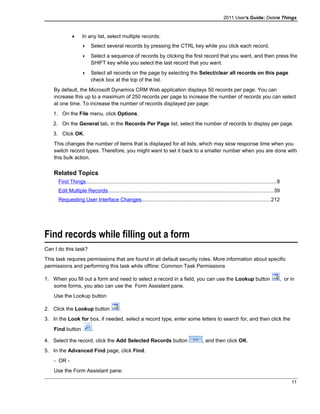 2011 User's Guide: Delete Things
• In any list, select multiple records:
 Select several records by pressing the CTRL key while you click each record.
 Select a sequence of records by clicking the first record that you want, and then press the
SHIFT key while you select the last record that you want.
 Select all records on the page by selecting the Select/clear all records on this page
check box at the top of the list.
By default, the Microsoft Dynamics CRM Web application displays 50 records per page. You can
increase this up to a maximum of 250 records per page to increase the number of records you can select
at one time. To increase the number of records displayed per page:
1. On the File menu, click Options.
2. On the General tab, in the Records Per Page list, select the number of records to display per page.
3. Click OK.
This changes the number of items that is displayed for all lists, which may slow response time when you
switch record types. Therefore, you might want to set it back to a smaller number when you are done with
this bulk action.
Related Topics
Find Things..................................................................................................................................8
Edit Multiple Records.................................................................................................................39
Requesting User Interface Changes........................................................................................212
Find records while filling out a form
Can I do this task?
This task requires permissions that are found in all default security roles. More information about specific
permissions and performing this task while offline: Common Task Permissions
1. When you fill out a form and need to select a record in a field, you can use the Lookup button , or in
some forms, you also can use the Form Assistant pane.
Use the Lookup button
2. Click the Lookup button .
3. In the Look for box, if needed, select a record type, enter some letters to search for, and then click the
Find button .
4. Select the record, click the Add Selected Records button , and then click OK.
5. In the Advanced Find page, click Find.
- OR -
Use the Form Assistant pane:
11
 