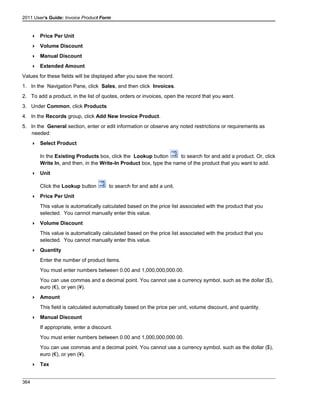 2011 User's Guide: Invoice Product Form
 Price Per Unit
 Volume Discount
 Manual Discount
 Extended Amount
Values for these fields will be displayed after you save the record.
1. In the Navigation Pane, click Sales, and then click Invoices.
2. To add a product, in the list of quotes, orders or invoices, open the record that you want.
3. Under Common, click Products
4. In the Records group, click Add New Invoice Product.
5. In the General section, enter or edit information or observe any noted restrictions or requirements as
needed:
 Select Product
In the Existing Products box, click the Lookup button to search for and add a product. Or, click
Write In, and then, in the Write-In Product box, type the name of the product that you want to add.
 Unit
Click the Lookup button to search for and add a unit.
 Price Per Unit
This value is automatically calculated based on the price list associated with the product that you
selected. You cannot manually enter this value.
 Volume Discount
This value is automatically calculated based on the price list associated with the product that you
selected. You cannot manually enter this value.
 Quantity
Enter the number of product items.
You must enter numbers between 0.00 and 1,000,000,000.00.
You can use commas and a decimal point. You cannot use a currency symbol, such as the dollar ($),
euro (€), or yen (¥).
 Amount
This field is calculated automatically based on the price per unit, volume discount, and quantity.
 Manual Discount
If appropriate, enter a discount.
You must enter numbers between 0.00 and 1,000,000,000.00.
You can use commas and a decimal point. You cannot use a currency symbol, such as the dollar ($),
euro (€), or yen (¥).
 Tax
364
 