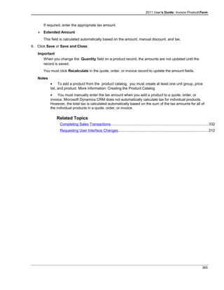 2011 User's Guide: Invoice Product Form
If required, enter the appropriate tax amount.
 Extended Amount
This field is calculated automatically based on the amount, manual discount, and tax.
6. Click Save or Save and Close.
Important
When you change the Quantity field on a product record, the amounts are not updated until the
record is saved.
You must click Recalculate in the quote, order, or invoice record to update the amount fields.
Notes
• To add a product from the product catalog, you must create at least one unit group, price
list, and product. More information: Creating the Product Catalog
• You must manually enter the tax amount when you add a product to a quote, order, or
invoice. Microsoft Dynamics CRM does not automatically calculate tax for individual products.
However, the total tax is calculated automatically based on the sum of the tax amounts for all of
the individual products in a quote, order, or invoice.
Related Topics
Completing Sales Transactions...............................................................................................332
Requesting User Interface Changes........................................................................................212
365
 