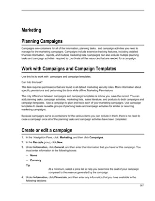 Marketing
Planning Campaigns
Campaigns are containers for all of the information, planning tasks, and campaign activities you need to
manage for the marketing campaigns. Campaigns include extensive tracking features, including detailed
financial information, reports, and multiple marketing lists. Campaigns can also include multiple planning
tasks and campaign activities required to coordinate all the resources that are needed for a campaign.
Work with Campaigns and Campaign Templates
Use this list to work with campaigns and campaign templates.
Can I do this task?
This task requires permissions that are found in all default marketing security roles. More information about
specific permissions and performing this task while offline: Marketing Permissions
The only difference between campaigns and campaign templates is in how you save the record. You can
add planning tasks, campaign activities, marketing lists, sales literature, and products to both campaigns and
campaign templates. Use a campaign to plan and track each of your marketing campaigns. Use campaign
templates to create reusable groups of planning tasks and campaign activities for similar or recurring
marketing campaigns.
Because campaigns serve as containers for the various items you can include in them, there is no need to
close a campaign once all of the planning tasks and campaign activities have been completed.
Create or edit a campaign
1. In the Navigation Pane, click Marketing, and then click Campaigns.
2. In the Records group, click New.
3. Under Information, click General, and then enter the information that you have for this campaign. You
must enter information in the following boxes:
 Name
 Currency
Tip
At a minimum, select a price list to help you determine the cost of your campaign
compared to the revenue generated by the campaign.
4. Under Information, click Financials, and then enter any information that you have available in the
following sections:
367
 