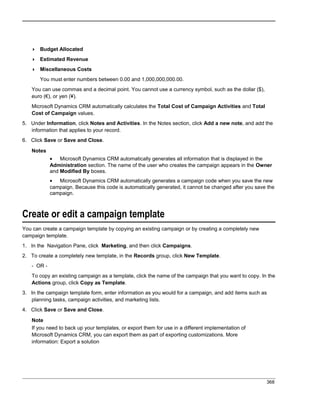  Budget Allocated
 Estimated Revenue
 Miscellaneous Costs
You must enter numbers between 0.00 and 1,000,000,000.00.
You can use commas and a decimal point. You cannot use a currency symbol, such as the dollar ($),
euro (€), or yen (¥).
Microsoft Dynamics CRM automatically calculates the Total Cost of Campaign Activities and Total
Cost of Campaign values.
5. Under Information, click Notes and Activities. In the Notes section, click Add a new note, and add the
information that applies to your record.
6. Click Save or Save and Close.
Notes
• Microsoft Dynamics CRM automatically generates all information that is displayed in the
Administration section. The name of the user who creates the campaign appears in the Owner
and Modified By boxes.
• Microsoft Dynamics CRM automatically generates a campaign code when you save the new
campaign. Because this code is automatically generated, it cannot be changed after you save the
campaign.
Create or edit a campaign template
You can create a campaign template by copying an existing campaign or by creating a completely new
campaign template.
1. In the Navigation Pane, click Marketing, and then click Campaigns.
2. To create a completely new template, in the Records group, click New Template.
- OR -
To copy an existing campaign as a template, click the name of the campaign that you want to copy. In the
Actions group, click Copy as Template.
3. In the campaign template form, enter information as you would for a campaign, and add items such as
planning tasks, campaign activities, and marketing lists.
4. Click Save or Save and Close.
Note
If you need to back up your templates, or export them for use in a different implementation of
Microsoft Dynamics CRM, you can export them as part of exporting customizations. More
information: Export a solution
368
 