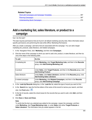 2011 User's Guide: Deactivate or activate an account or contact
Related Topics
Work with Campaigns and Campaign Templates....................................................................367
Planning Campaigns................................................................................................................367
Understanding Quick Campaigns............................................................................................374
Add a marketing list, sales literature, or product to a
campaign
Can I do this task?
This task requires permissions that are found in all default marketing security roles. More information about
specific permissions and performing this task while offline: Marketing Permissions
After you create a campaign, add items that are associated with this campaign. You can add a target
marketing list, products, sales literature, and related campaigns.
1. In the Navigation Pane, click Marketing, and then click Campaigns.
2. Click the name of the campaign to which you want to add a list, product, or sales literature, and then do
one of the steps in the following table.
To add Do this
A marketing list Under Marketing, click Target Marketing Lists, and then in the Records
group, click Add Existing Marketing List.
A product Under Sales, click Target Products, and then in the Records group, click
Add Existing Product.
Sales literature Under Sales, click Sales Literature, and then in the Records group, click
Add Existing Sales Literature.
A related campaign Under Marketing, click Related Campaigns, and then in the Records
group, click Add Existing Campaign.
3. In the Look Up Records dialog box, in the Look for list, select the type of record you want to find.
4. In the Search box, type the first few letters of the name of the record to narrow your search, and then
click the Find button .
5. In the list of records, select the check boxes for the records that you want to add, click Add, and then
click OK.
6. Click Save or Save and Close.
Note
To verify that the item you selected was added to the campaign, reopen the campaign, and then
under Marketing, click Target Marketing Lists, or under Sales click either Target Products or
Sales Literature. The information that you added appears in the list.
369
 