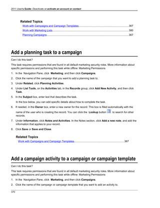 2011 User's Guide: Deactivate or activate an account or contact
Related Topics
Work with Campaigns and Campaign Templates....................................................................367
Work with Marketing Lists........................................................................................................380
Planning Campaigns................................................................................................................367
Add a planning task to a campaign
Can I do this task?
This task requires permissions that are found in all default marketing security roles. More information about
specific permissions and performing this task while offline: Marketing Permissions
1. In the Navigation Pane, click Marketing, and then click Campaigns.
2. Click the name of the campaign that you want to add a planning task to.
3. Under Related, click Planning Activities.
4. Under List Tools, on the Activities tab, in the Records group, click Add New Activity, and then click
Task.
5. In the Subject box, enter text that describes the task.
In the box below, you can add specific details about how to complete the task.
6. If needed, in the Owner box, enter a new owner for the record. This box is filled automatically with the
name of the user who is creating the record. You can click the Lookup button to search for other
records.
7. Under Information, click Notes and Activities. In the Notes section, click Add a new note, and add the
information that applies to your record.
8. Click Save or Save and Close.
Related Topics
Work with Campaigns and Campaign Templates....................................................................367
Add a campaign activity to a campaign or campaign template
Can I do this task?
This task requires permissions that are found in all default marketing security roles. More information about
specific permissions and performing this task while offline: Marketing Permissions
1. In the Navigation Pane, click Marketing, and then click Campaigns.
2. Click the name of the campaign or campaign template that you want to add an activity to.
370
 