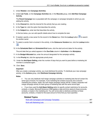 2011 User's Guide: Deactivate or activate an account or contact
3. Under Related, click Campaign Activities.
4. Under List Tools, on the Campaign Activities tab, in the Records group, click Add New Campaign
Activity.
The Parent Campaign box is populated with the campaign or campaign template to which you are
adding the activity.
5. In the Channel list, click the channel for the activity that you are creating.
6. In the Type list, click the option that describes the activity.
7. In the Subject box, enter text that describes the activity.
In the box below, you can add specific details about how to complete the task.
8. If needed, specify a new owner for the record in the Owner box. Click the Lookup button to search
for another owner.
9. To select a vendor that is involved in the activity, in the Outsource Vendors box, click the Lookup button
.
10. In the Scheduled Start and Scheduled End boxes, click the start and end dates for the activity.
The end date that you select appears in the Due Date column in Activities in the Workplace.
11. In the Budget Allocated box, enter the amount designated for the campaign activity.
12. In the Priority list, click the appropriate priority level.
13. Under the Anti-Spam Setting, enter the number of days that you want to pass before a marketing list
member is contacted again.
14. Click Save.
Important
After you create a campaign activity, you must distribute the activity. To distribute your new campaign
activity, in the Actions group, click Distribute Campaign Activity.
Notes
• You can only distribute mail merge campaign activities to marketing lists that all contain the
same type of record. For example, if one marketing list contains accounts and a second
marketing list contains leads, the mail merge campaign activity will fail. Create a separate mail
merge campaign activity for each group of marketing lists with the same record type.
• If you have used the Anti-Spam Setting option to specify contact restrictions for accounts,
contacts, or leads, Microsoft Dynamics CRM applies a date and time stamp to these accounts,
contacts, or leads in the marketing list. You will not be able to distribute activities to these
accounts, contacts, or leads for the exact amount of time that you have specified.
Related Topics
Work with Campaigns and Campaign Templates....................................................................367
Work with Marketing Lists........................................................................................................380
371
 