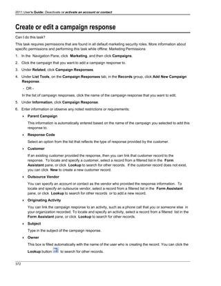 2011 User's Guide: Deactivate or activate an account or contact
Create or edit a campaign response
Can I do this task?
This task requires permissions that are found in all default marketing security roles. More information about
specific permissions and performing this task while offline: Marketing Permissions
1. In the Navigation Pane, click Marketing, and then click Campaigns.
2. Click the campaign that you want to add a campaign response to.
3. Under Related, click Campaign Responses.
4. Under List Tools, on the Campaign Responses tab, in the Records group, click Add New Campaign
Response.
- OR -
In the list of campaign responses, click the name of the campaign response that you want to edit.
5. Under Information, click Campaign Response.
6. Enter information or observe any noted restrictions or requirements:
 Parent Campaign
This information is automatically entered based on the name of the campaign you selected to add this
response to.
 Response Code
Select an option from the list that reflects the type of response provided by the customer.
 Customer
If an existing customer provided the response, then you can link that customer record to the
response. To locate and specify a customer, select a record from a filtered list in the Form
Assistant pane, or click Lookup to search for other records. If the customer record does not exist,
you can click New to create a new customer record.
 Outsource Vendor
You can specify an account or contact as the vendor who provided the response information. To
locate and specify an outsource vendor, select a record from a filtered list in the Form Assistant
pane, or click Lookup to search for other records or to add a new record.
 Originating Activity
You can link the campaign response to an activity, such as a phone call that you or someone else in
your organization recorded. To locate and specify an activity, select a record from a filtered list in the
Form Assistant pane, or click Lookup to search for other records.
 Subject
Type in the subject of the campaign response.
 Owner
This box is filled automatically with the name of the user who is creating the record. You can click the
Lookup button to search for other records.
372
 