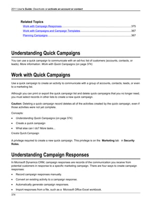 2011 User's Guide: Deactivate or activate an account or contact
Related Topics
Work with Campaign Responses.............................................................................................375
Work with Campaigns and Campaign Templates....................................................................367
Planning Campaigns................................................................................................................367
Understanding Quick Campaigns
You can use a quick campaign to communicate with an ad-hoc list of customers (accounts, contacts, or
leads). More information: Work with Quick Campaigns (on page 374)
Work with Quick Campaigns
Use a quick campaign to create an activity to communicate with a group of accounts, contacts, leads, or even
to a marketing list.
Although you can print or export the quick campaign list and delete quick campaigns that you no longer need,
you must select records in other lists to create a new quick campaign.
Caution: Deleting a quick campaign record deletes all of the activities created by the quick campaign, even if
those activities were not yet complete.
Concepts:
• Understanding Quick Campaigns (on page 374)
• Create a quick campaign
• What else can I do? More tasks...
Create Quick Campaign
A privilege required to create a new quick campaign. This privilege is on the Marketing tab in Security
Roles.
Understanding Campaign Responses
In Microsoft Dynamics CRM, campaign responses are records of the communication you receive from
potential customers in response to a specific marketing campaign. There are four ways to create campaign
responses:
• Record campaign responses manually.
• Convert an existing activity to a campaign response.
• Automatically generate campaign responses.
• Import responses from a file, such as a Microsoft Office Excel workbook.
374
 