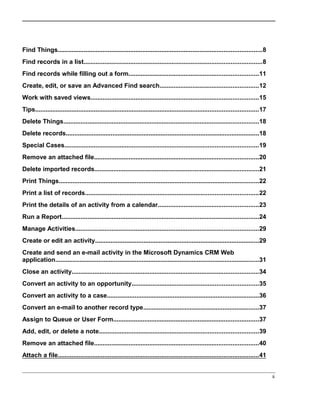 Find Things......................................................................................................................8
Find records in a list.......................................................................................................8
Find records while filling out a form...........................................................................11
Create, edit, or save an Advanced Find search.........................................................12
Work with saved views.................................................................................................15
Tips.................................................................................................................................17
Delete Things.................................................................................................................18
Delete records................................................................................................................18
Special Cases................................................................................................................19
Remove an attached file...............................................................................................20
Delete imported records...............................................................................................21
Print Things....................................................................................................................22
Print a list of records....................................................................................................22
Print the details of an activity from a calendar..........................................................23
Run a Report..................................................................................................................24
Manage Activities..........................................................................................................29
Create or edit an activity...............................................................................................29
Create and send an e-mail activity in the Microsoft Dynamics CRM Web
application......................................................................................................................31
Close an activity............................................................................................................34
Convert an activity to an opportunity.........................................................................35
Convert an activity to a case........................................................................................36
Convert an e-mail to another record type...................................................................37
Assign to Queue or User Form....................................................................................37
Add, edit, or delete a note............................................................................................39
Remove an attached file...............................................................................................40
Attach a file....................................................................................................................41
ii
 