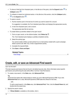2011 User's Guide: Tips
 To show or hide the Form Assistant pane, in the title bar of the pane, click the Expand button or
Collapse button .
 To collapse or expand an individual section, in the title bar of the section, click the Collapse button
or the Expand button .
 To select a record:
1. Put the insertion point in the text box for which you want to search for a record.
If a suggestion is available, the Form Assistant pane filters and displays the appropriate records.
2. In the Form Assistant pane, click a record.
The appropriate data fills the text box.
 To create follow-up activities related to the open record:
1. From an open record, on the Actions toolbar, click Follow Up .
The Form Assistant pane displays a partially completed activity.
2. Select the activity type.
You cannot create a follow up task activity for an e-mail activity created with a quick campaign.
Select a phone call, letter, fax, e-mail or appointment activity.
3. Complete the required fields.
4. Click Save or Save and Open.
Related Topics
Find Things..................................................................................................................................8
Create, edit, or save an Advanced Find search
Can I do this task?
This task requires permissions that are found in all default security roles. More information about specific
permissions and performing this task while offline: Common Task Permissions
1. To create a new search, in the Data area, click Advanced Find.
Tip
Advanced Find starts with criteria based on where you are in Microsoft Dynamics CRM. If you click
Advanced Find from a view, Microsoft Dynamics CRM loads the criteria for that view.
- OR -
To edit a saved search, in the Data area, click Advanced Find. Then, click the Saved Views tab, and
double-click the saved view.
2. Specify the search criteria.
 If Show Details is available on the toolbar, click it.
12
 