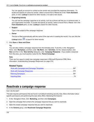 2011 User's Guide: Deactivate or activate an account or contact
You can specify an account or contact as the vendor who provided the response information. To
locate and specify an outsource vendor, select a record from a filtered list in the Form Assistant
pane, or click Lookup to search for other records or to add a new record.
 Originating Activity
You can link the campaign response to an activity, such as a phone call that you or someone else in
your organization recorded. To locate and specify an activity, select a record from a filtered list in the
Form Assistant pane, or click Lookup to search for other records.
 Subject
Type in the subject of the campaign response.
 Owner
This box is filled automatically with the name of the user who is creating the record. You can click the
Lookup button to search for other records.
7. Click Save or Save and Close.
Tip
You can also create a campaign response from the Activities area. To do this, in the Navigation
Pane, click Workplace, and then under My Work, click Activities. On the Actions toolbar, click
New and then in the New Activity dialog box, click Campaign Response. If you create a response
from this area, you must specify a value for the Parent Campaign.
Note
There are four ways to create new campaign responses in Microsoft Dynamics CRM. More
information: Understanding Campaign Responses (on page 374)
Related Topics
Work with Campaigns and Campaign Templates....................................................................367
Work with Campaign Responses.............................................................................................375
Planning Campaigns................................................................................................................367
Importing Data...........................................................................................................................74
Reactivate a campaign response
Can I do this task?
This task requires permissions that are found in all default marketing security roles. More information about
specific permissions and performing this task while offline: Marketing Permissions
1. In the Navigation Pane, click Marketing, and then click Campaigns.
2. Open the campaign that contains the campaign response that you want to reactivate.
3. Open the closed campaign response that you want to reactivate.
4. In the Actions group, click Reactivate Campaign Response.
376
 