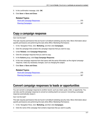 2011 User's Guide: Deactivate or activate an account or contact
5. In the confirmation message, click OK.
6. Click Save or Save and Close.
Related Topics
Work with Campaign Responses.............................................................................................375
Planning Campaigns................................................................................................................367
Copy a campaign response
Can I do this task?
This task requires permissions that are found in all default marketing security roles. More information about
specific permissions and performing this task while offline: Marketing Permissions
1. In the Navigation Pane, click Marketing, and then click Campaigns.
2. Click the campaign that contains the campaign response that you want to copy.
3. Under Related, click Campaign Responses.
4. Click the campaign response that you want to copy.
5. In the Actions group, click Copy Campaign Response.
6. In the new campaign response form that opens with the same information as the original campaign
response, make any necessary changes, such as changing the subject.
7. Click Save or Save and Close.
Related Topics
Work with Campaign Responses.............................................................................................375
Planning Campaigns................................................................................................................367
Convert campaign responses to leads or opportunities
You can convert a campaign response to another record, such as a lead, quote, order, or opportunity. You
can also use the campaign response to convert an existing lead to an account. Converting a campaign
response automatically closes it.
Can I do this task?
This task requires permissions that are found in all default marketing security roles. More information about
specific permissions and performing this task while offline: Marketing Permissions
1. In the Navigation Pane, click Marketing, and then click Campaigns.
2. Click the name of the campaign that contains responses that you want to qualify.
377
 