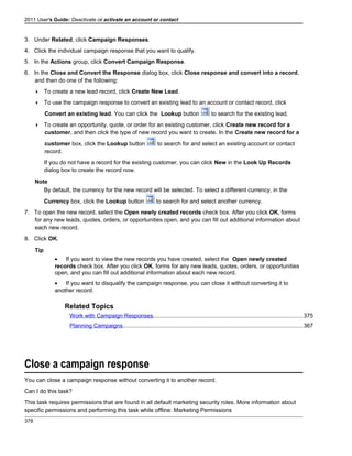 2011 User's Guide: Deactivate or activate an account or contact
3. Under Related, click Campaign Responses.
4. Click the individual campaign response that you want to qualify.
5. In the Actions group, click Convert Campaign Response.
6. In the Close and Convert the Response dialog box, click Close response and convert into a record,
and then do one of the following:
 To create a new lead record, click Create New Lead.
 To use the campaign response to convert an existing lead to an account or contact record, click
Convert an existing lead. You can click the Lookup button to search for the existing lead.
 To create an opportunity, quote, or order for an existing customer, click Create new record for a
customer, and then click the type of new record you want to create. In the Create new record for a
customer box, click the Lookup button to search for and select an existing account or contact
record.
If you do not have a record for the existing customer, you can click New in the Look Up Records
dialog box to create the record now.
Note
By default, the currency for the new record will be selected. To select a different currency, in the
Currency box, click the Lookup button to search for and select another currency.
7. To open the new record, select the Open newly created records check box. After you click OK, forms
for any new leads, quotes, orders, or opportunities open, and you can fill out additional information about
each new record.
8. Click OK.
Tip
• If you want to view the new records you have created, select the Open newly created
records check box. After you click OK, forms for any new leads, quotes, orders, or opportunities
open, and you can fill out additional information about each new record.
• If you want to disqualify the campaign response, you can close it without converting it to
another record.
Related Topics
Work with Campaign Responses.............................................................................................375
Planning Campaigns................................................................................................................367
Close a campaign response
You can close a campaign response without converting it to another record.
Can I do this task?
This task requires permissions that are found in all default marketing security roles. More information about
specific permissions and performing this task while offline: Marketing Permissions
378
 