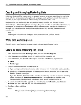 2011 User's Guide: Deactivate or activate an account or contact
Creating and Managing Marketing Lists
In Microsoft Dynamics CRM, marketing lists are groups of accounts, contacts, or leads filtered by criteria that
you specify. You can associate marketing lists with campaigns, create quick campaigns for the records in a
marketing list, and export the members in the marketing list to Microsoft Office Excel.
Depending upon your requirements, you can create two types of marketing lists: static and dynamic.
The members in a static marketing list are unchanging. A dynamic marketing list is based on a dynamic query
that retrieves the updated list of members each time you open the dynamic marketing list, create a quick
campaign from this marketing list, or distribute a campaign activity for a campaign associated with this
marketing list.
Note
Marketing lists can contain only one type of record, such as accounts, contacts, or leads.
Work with Marketing Lists
Marketing lists are lists of accounts, contacts, or leads that match a specific set of criteria.
Create or edit a marketing list - Proc
1. In the Navigation Pane, click Marketing or Sales, and then click Marketing Lists.
2. In the Records group, click New, or open the marketing list that you want to edit.
3. Under Information, click General, and specify the information in the following required boxes:
 Name
 Member Type
4. Enter any other information that you have for the list.
 If you want to prevent members from being added or removed from the list, next to Locked, click Yes.
 To specify if you want the members in the marketing list to be static or dynamic, next to Type, click
Static or Dynamic, respectively.
If you click Dynamic, the members in the marketing list will change each time you open the marketing
list and navigate to the Marketing List Members area. If you click Static, the members in the
marketing list will change only when you manually add or remove members from the list.
5. To add any other information that applies to your marketing list, under Information, click Notes and
Activities, click Add a new note, and then enter the information.
6. Click Save or Save and Close.
Notes
• After you create a marketing list, you cannot change the member type.
380
 