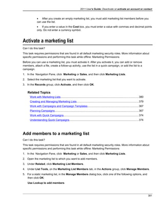2011 User's Guide: Deactivate or activate an account or contact
• After you create an empty marketing list, you must add marketing list members before you
can use the list.
• If you enter a value in the Cost box, you must enter a value with commas and decimal points
only. Do not enter a currency symbol.
Activate a marketing list
Can I do this task?
This task requires permissions that are found in all default marketing security roles. More information about
specific permissions and performing this task while offline: Marketing Permissions
Before you can use a marketing list, you must activate it. After you activate it, you can add or remove
members, attach a file, create a follow-up activity, use the list in a quick campaign, or add the list to a
campaign.
1. In the Navigation Pane, click Marketing or Sales, and then click Marketing Lists.
2. Select the marketing list that you want to activate.
3. In the Records group, click Activate, and then click OK.
Related Topics
Work with Marketing Lists........................................................................................................380
Creating and Managing Marketing Lists...................................................................................379
Work with Campaigns and Campaign Templates....................................................................367
Planning Campaigns................................................................................................................367
Work with Quick Campaigns....................................................................................................374
Understanding Quick Campaigns............................................................................................374
Add members to a marketing list
Can I do this task?
This task requires permissions that are found in all default marketing security roles. More information about
specific permissions and performing this task while offline: Marketing Permissions
1. In the Navigation Pane, click Marketing or Sales, and then click Marketing Lists.
2. Open the marketing list to which you want to add members.
3. Under Related, click Marketing List Members.
4. Under List Tools, on the Marketing List Members tab, in the Actions group, click Manage Members.
5. For a static marketing list, in the Manage Members dialog box, click one of the following options, and
then click OK:
Use Lookup to add members
381
 
