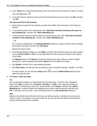 2011 User's Guide: Deactivate or activate an account or contact
a. In the Search box, type the first few letters of the name of the record to narrow your search, and then
click the Find button .
b. In the list of records, select the check boxes for the records that you want to add, click Add, and then
click OK.
Use Advanced Find to add members
a. Select options to search for list members, and then click Find. More information: Find Things (on
page 8)
b. To add all the records to the marketing list, click Add all the members returned by the search to
the marketing list, and then click Add to Marketing List.
c. To add only some records to the list, select the records that you want, click Add only the selected
members to the marketing list, and then click Add to Marketing List.
- OR -
For a dynamic marketing list, in the Manage Members dialog box, specify a search criteria to identify
the records to be added, and then click Use Query:
Specify the search criteria
d. In the Manage Members dialog box, click Select, and then click the field on which you want to search,
such as Account Name or City. You can select fields from the current record type, or from related
record types.
The Related section of the Select list shows the related record types. When you select a related
record type, a new line appears with another Select list for the related record type.
e. Click Equals, and then click a query relational operator.
f. Click Enter Value, and then type the value that you want to locate (for example, "Seattle" or "E-mail").
For some values, you can click the Lookup button to open the Select Values dialog box and
select the value you want.
6. Click Save or Save and Close.
Tip
You can also add members to a marketing list from the Sales area. To do this, in the Navigation
Pane, click Sales, and then click Accounts, Contacts, or Leads. Next, select the records you
want to add to a marketing list, and on the Actions toolbar, click Actions, and then click Add to
Marketing List. Locate and select the marketing list you want to add the records to and then click
OK. If necessary, you can create a new marketing list from the Look Up Records dialog box.
Note
Based on the member type of the list to which you are adding records, a member can be an account,
contact, or lead. For example, if you open a leads list, any you can add new leads to the member list,
but you cannot add accounts or contacts.
382
 