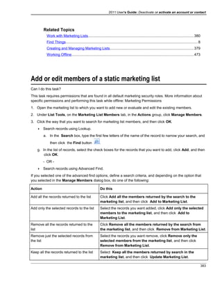 2011 User's Guide: Deactivate or activate an account or contact
Related Topics
Work with Marketing Lists........................................................................................................380
Find Things..................................................................................................................................8
Creating and Managing Marketing Lists...................................................................................379
Working Offline........................................................................................................................473
Add or edit members of a static marketing list
Can I do this task?
This task requires permissions that are found in all default marketing security roles. More information about
specific permissions and performing this task while offline: Marketing Permissions
1. Open the marketing list to which you want to add new or evaluate and edit the existing members.
2. Under List Tools, on the Marketing List Members tab, in the Actions group, click Manage Members.
3. Click the way that you want to search for marketing list members, and then click OK.
 Search records using Lookup.
a. In the Search box, type the first few letters of the name of the record to narrow your search, and
then click the Find button .
g. In the list of records, select the check boxes for the records that you want to add, click Add, and then
click OK.
- OR -
 Search records using Advanced Find.
If you selected one of the advanced find options, define a search criteria, and depending on the option that
you selected in the Manage Members dialog box, do one of the following:
Action Do this
Add all the records returned to the list Click Add all the members returned by the search to the
marketing list, and then click Add to Marketing List.
Add only the selected records to the list Select the records you want added, click Add only the selected
members to the marketing list, and then click Add to
Marketing List.
Remove all the records returned to the
list
Click Remove all the members returned by the search from
the marketing list, and then click Remove from Marketing List.
Remove just the selected records from
the list
Select the records you want remove, click Remove only the
selected members from the marketing list, and then click
Remove from Marketing List.
Keep all the records returned to the list Select Keep all the members returned by search in the
marketing list, and then click Update Marketing List.
383
 