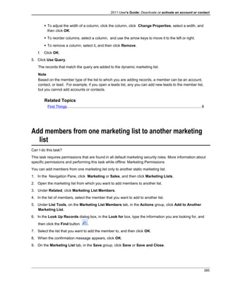 2011 User's Guide: Deactivate or activate an account or contact
 To adjust the width of a column, click the column, click Change Properties, select a width, and
then click OK.
 To reorder columns, select a column, and use the arrow keys to move it to the left or right.
 To remove a column, select it, and then click Remove.
f. Click OK.
5. Click Use Query.
The records that match the query are added to the dynamic marketing list.
Note
Based on the member type of the list to which you are adding records, a member can be an account,
contact, or lead. For example, if you open a leads list, any you can add new leads to the member list,
but you cannot add accounts or contacts.
Related Topics
Find Things..................................................................................................................................8
Add members from one marketing list to another marketing
list
Can I do this task?
This task requires permissions that are found in all default marketing security roles. More information about
specific permissions and performing this task while offline: Marketing Permissions
You can add members from one marketing list only to another static marketing list.
1. In the Navigation Pane, click Marketing or Sales, and then click Marketing Lists.
2. Open the marketing list from which you want to add members to another list.
3. Under Related, click Marketing List Members.
4. In the list of members, select the member that you want to add to another list.
5. Under List Tools, on the Marketing List Members tab, in the Actions group, click Add to Another
Marketing List.
6. In the Look Up Records dialog box, in the Look for box, type the information you are looking for, and
then click the Find button .
7. Select the list that you want to add the member to, and then click OK.
8. When the confirmation message appears, click OK.
9. On the Marketing List tab, in the Save group, click Save or Save and Close.
385
 