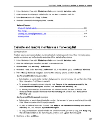 2011 User's Guide: Deactivate or activate an account or contact
1. In the Navigation Pane, click Marketing or Sales, and then click Marketing Lists.
2. Click the name of the dynamic marketing list that you want to save as a static list.
3. In the Actions group, click Copy To Static.
4. When the confirmation message appears, click OK.
Related Topics
Work with Marketing Lists........................................................................................................380
Find Things..................................................................................................................................8
Creating and Managing Marketing Lists...................................................................................379
Working Offline........................................................................................................................473
Evaluate and remove members in a marketing list
Can I do this task?
This task requires permissions that are found in all default marketing security roles. More information about
specific permissions and performing this task while offline: Marketing Permissions
1. In the Navigation Pane, click Marketing or Sales, and then click Marketing Lists.
2. Open the marketing list from which you want to remove members.
3. Under Related, click Marketing List Members.
4. Under List Tools, on the Marketing List Members tab, in the Actions group, click Manage Members.
5. In the Manage Members dialog box, click one of the following options, and then click OK:
Use Advanced Find to remove members
a. Select options to search for list members that you want to remove from your list, and then click Find.
More information: Find Things (on page 8)
b. To remove all the records returned to the list, click Remove all the members returned by the
search from the marketing list, and then click Remove from Marketing List.
c. To remove just the selected records from the list, select the records you want to remove, click
Remove only the selected members from the marketing list, and then click Remove from
Marketing List.
Use Advanced Find to evaluate members
a. Select options to search for and locate list members that you want to keep on your list, and then click
Find. More information: Find Things (on page 8)
b. To keep all the records returned to the list, click Keep all the members returned by search in the
marketing list, and then click Update Marketing List.
c. To keep just the selected records from the list, select the records you want to keep, click Keep only
the selected members in the marketing list, and then click Update Marketing List.
6. Click Save or Save and Close.
387
 