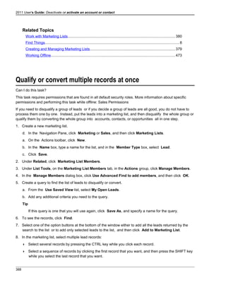 2011 User's Guide: Deactivate or activate an account or contact
Related Topics
Work with Marketing Lists........................................................................................................380
Find Things..................................................................................................................................8
Creating and Managing Marketing Lists...................................................................................379
Working Offline........................................................................................................................473
Qualify or convert multiple records at once
Can I do this task?
This task requires permissions that are found in all default security roles. More information about specific
permissions and performing this task while offline: Sales Permissions
If you need to disqualify a group of leads or if you decide a group of leads are all good, you do not have to
process them one by one. Instead, put the leads into a marketing list, and then disqualify the whole group or
qualify them by converting the whole group into accounts, contacts, or opportunities all in one step.
1. Create a new marketing list.
d. In the Navigation Pane, click Marketing or Sales, and then click Marketing Lists.
a. On the Actions toolbar, click New.
b. In the Name box, type a name for the list, and in the Member Type box, select Lead.
c. Click Save.
2. Under Related, click Marketing List Members.
3. Under List Tools, on the Marketing List Members tab, in the Actions group, click Manage Members.
4. In the Manage Members dialog box, click Use Advanced Find to add members, and then click OK.
5. Create a query to find the list of leads to disqualify or convert.
a. From the Use Saved View list, select My Open Leads.
b. Add any additional criteria you need to the query.
Tip
If this query is one that you will use again, click Save As, and specify a name for the query.
6. To see the records, click Find.
7. Select one of the option buttons at the bottom of the window either to add all the leads returned by the
search to the list or to add only selected leads to the list, and then click Add to Marketing List.
8. In the marketing list, select multiple lead records:
 Select several records by pressing the CTRL key while you click each record.
 Select a sequence of records by clicking the first record that you want, and then press the SHIFT key
while you select the last record that you want.
388
 