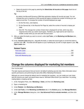 2011 User's Guide: Deactivate or activate an account or contact
 Select all records on the page by selecting the Select/clear all records on this page check box at
the top of the list.
Tip
By default, the Microsoft Dynamics CRM Web application displays 50 records per page. You can
increase this up to a maximum of 250 records per page to increase the number of records you can
select at one time. To increase the number of records displayed per page:
1. On the File menu, click Options.
2. On the General tab, in the Records Per Page list, select the number of records to display per
page.
3. Click OK. This changes the number of items that is displayed for all lists, which may slow
response time when you switch record types. Therefore, you might want to set it back to a
smaller number when you are done with this bulk action.
9. After you select the leads you want to convert, under List Tools, on the Marketing List Members tab,
click Qualify.
10. In the Convert Lead dialog box, disqualify the leads, or select the record types to convert the leads to,
and then click OK. The leads will still appear on your marketing list, but will no longer appear in your My
Open Leads view.
Related Topics
Work with Leads......................................................................................................................292
Managing Leads......................................................................................................................283
Work with Marketing Lists........................................................................................................380
Change the columns displayed for marketing list members
Can I do this task?
This task requires permissions that are found in all default marketing security roles. More information about
specific permissions and performing this task while offline: Marketing Permissions
Although you cannot change the default view for marketing list members, you can create your own views
with the columns you need, and export these views to Microsoft Office Excel if you need them for printing
mailing labels or creating call lists.
1. In the Navigation Pane, click Marketing or Sales, and then click Marketing Lists.
2. Open a marketing list.
3. Under Related, click Marketing List Members.
4. Under List Tools, on the Marketing List Members tab, in the Actions group, click Manage Members.
5. In the Manage Members dialog box, click Use Advanced Find to evaluate members, and then click
OK.
389
 