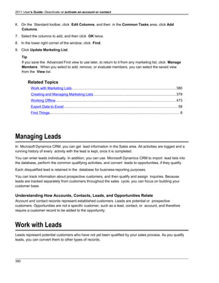 2011 User's Guide: Deactivate or activate an account or contact
6. On the Standard toolbar, click Edit Columns, and then in the Common Tasks area, click Add
Columns.
7. Select the columns to add, and then click OK twice.
8. In the lower right corner of the window, click Find.
9. Click Update Marketing List.
Tip
If you save the Advanced Find view to use later, to return to it from any marketing list, click Manage
Members. When you select to add, remove, or evaluate members, you can select the saved view
from the View list.
Related Topics
Work with Marketing Lists........................................................................................................380
Creating and Managing Marketing Lists...................................................................................379
Working Offline........................................................................................................................473
Export Data to Excel..................................................................................................................58
Find Things..................................................................................................................................8
Managing Leads
In Microsoft Dynamics CRM, you can get lead information in the Sales area. All activities are logged and a
running history of every activity with the lead is kept, once it is completed.
You can enter leads individually. In addition, you can use Microsoft Dynamics CRM to import lead lists into
the database, perform the common qualifying activities, and convert leads to opportunities, if they qualify.
Each disqualified lead is retained in the database for business-reporting purposes.
You can track information about prospective customers, and then qualify and assign inquiries. Because
leads are tracked separately from customers throughout the sales cycle, you can focus on building your
customer base.
Understanding How Accounts, Contacts, Leads, and Opportunities Relate
Account and contact records represent established customers. Leads are potential or prospective
customers. Opportunities are not a specific customer, such as a lead, contact, or account, and therefore
require a customer record to be added to the opportunity.
Work with Leads
Leads represent potential customers who have not yet been qualified by your sales process. As you qualify
leads, you can convert them to other types of records.
390
 