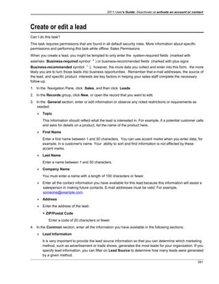 2011 User's Guide: Deactivate or activate an account or contact
Create or edit a lead
Can I do this task?
This task requires permissions that are found in all default security roles. More information about specific
permissions and performing this task while offline: Sales Permissions
When you create a lead, you might be tempted to only enter the system-required fields (marked with
asterisks Business-required symbol ) or business-recommended fields (marked with plus signs
Business-recommended symbol ); however, the more data you collect and enter into this form, the more
likely you are to turn those leads into business opportunities. Remember that e-mail addresses, the source of
the lead, and specific product interests are key factors in helping your sales staff complete the necessary
follow-up.
1. In the Navigation Pane, click Sales, and then click Leads.
2. In the Records group, click New, or open the record that you want to edit.
3. In the General section, enter or edit information or observe any noted restrictions or requirements as
needed:
 Topic
This information should reflect what the lead is interested in. For example, if a potential customer calls
and asks for details on a product, list the name of the product here.
 First Name
Enter a first name between 1 and 50 characters. You can use accent marks when you enter data, for
example, in a customer's name. Your ability to sort and find information is not affected by these
accent marks.
 Last Name
Enter a name between 1 and 50 characters.
 Company Name
You must enter a name with a length of 100 characters or fewer.
 Enter all the contact information you have available for this lead because this information will assist a
salesperson in making future contacts. E-mail addresses must be valid. For example,
someone@example.com.
 Address
 Enter the address of the lead.
 ZIP/Postal Code
Enter a code of 20 characters or fewer.
4. In the Common section, enter all the information you have available in the following sections:
 Lead Information
It is very important to provide the lead source information so that you can determine which marketing
method, such as advertisement or trade shows, generates the most leads for your organization. If you
specify lead information, you can filter on Lead Source to determine how many leads were generated
by a given method.
391
 