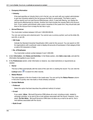 2011 User's Guide: Deactivate or activate an account or contact
 Company Information
 Industry
If the lead specifies an industry that is not in the list, you can work with your system administrator
to get new industries added to the list because this field is customizable. This field is used in
various reports such as Lead Source Effectiveness; which, if used with filtering, can display the
lead source effectiveness by industry. Another form that includes the industry field is the Account
form. If your system administrator adds custom industries to the Leads form, they should also add
them to the Account form to keep the two lists in sync.
 Annual Revenue
You must enter numbers between 0.00 and 1,000,000,000.00.
You can use commas and a decimal point. You cannot use a currency symbol, such as the dollar ($),
euro (€), or yen (¥).
 SIC Code
Indicate the Standard Industrial Classification (SIC) code for this account. You can search on SIC
for organizations with a particular code to display all accounts of businesses in that category.Enter
a code of 20 characters or fewer.
 No. of Employees
You must enter a whole number between 0 and 1,000,000.
5. Under Information, click Notes and Activities. In the Notes section, click Add a new note, and add the
information that applies to your record.
6. In the Preferences section, enter information or observe any noted restrictions or requirements as
needed:
 Owner
This box is filled automatically with the name of the user who is creating the record. You can click the
Lookup button to search for other records.
 Status Reason
This value appears in the list of leads in the Leads area. You can sort by the Status Reason column
in that area to quickly view new leads or those already contacted.
 Contact Methods
 Preferred
Select the option that best describes the preferred method of contact.
 E-mail
If you select Allow, Microsoft Dynamics CRM allows all e-mail, including e-mails related to
campaign activities, to be sent to the e-mail address associated with the record. However, if you
select Do Not Allow, Microsoft Dynamics CRM does not allow any e-mail to be sent to the e-
mail address associated with the record.
 Bulk E-mail
392
 