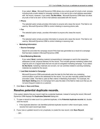 2011 User's Guide: Deactivate or activate an account or contact
If you select Allow, Microsoft Dynamics CRM allows any e-mail as part of a bulk e-mail process,
including bulk e-mails related to campaign activities, to be sent to the e-mail address associated
with the record. However, if you select Do Not Allow, Microsoft Dynamics CRM does not allow
any bulk e-mail to be sent to the e-mail address associated with the record.
 Phone
The selected option simply provides information to anyone who views the record. This field is not
used by Microsoft Dynamics CRM to control initiating or receiving phone calls.
 Fax
The selected option simply provides information to anyone who views the record.
 Mail
The selected option simply provides information to anyone who views the record. This field is not
used by Microsoft Dynamics CRM to control initiating or receiving mail.
 Marketing Information
 Source Campaign
Search for and enter the campaign record if this lead was generated as a result of a campaign
that has been created in Microsoft Dynamics CRM.
 Send Marketing Materials
If you select Send, marketing material corresponding to campaigns is sent to the respective
addresses (e-mail, physical address) for the record. This includes general marketing mailers that
might be sent on a regular basis that are not part of a targeted marketing campaign. If you select
Do Not Send, marketing materials are not sent, nor can activities related to sending marketing
materials be created for the record.
 Last Date Included in Campaign
Microsoft Dynamics CRM automatically sets the date for this field when any marketing
communication is sent to the addresses for the record. You can also manually update this field
and enter a date. This field is used as filter criteria in Marketing Automation. For example, the
Anti-Spam Setting area of a Campaign form uses the date in this field to make sure that you do
not send frequent mailers to a customer.
7. Click Save or Save and Close.
Resolve potential duplicate records.
If the system detects that your record might be a potential duplicate, instead of saving the record, Microsoft
Dynamics CRM displays the Duplicates Detected dialog box.
1. To open a record to make sure it is a potential duplicate, in the Potential duplicate records list, double-
click the record.
 If the duplicate-detection rule identified potential duplicate records in other record types, review
records from each record type listed.
2. If your new or updated record is not a duplicate, to create the new record, click Save Record.
- OR -
393
 
