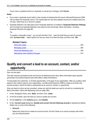 2011 User's Guide: Deactivate or activate an account or contact
If your new or updated record is a duplicate, to cancel your changes, click Cancel.
Notes
• If you enter a duplicate record within a few minutes of entering the first record, Microsoft Dynamics CRM
will not detect the duplicate record. The matchcodes for new and updated records are created every five
minutes, rather than as a record is created.
• Duplicate detection can take place only if duplicate detection is enabled in Duplicate Detection Settings
and if at least one duplicate-detection rule exists for the record type. More information: Avoiding
Duplicate Records (on page 66)
Tip
To qualify or disqualify a lead, you convert the lead. First, open the lead that you want to convert,
click Convert Lead, select options for how you want to convert the lead, and then click OK.
Related Topics
Work with Leads......................................................................................................................292
Managing Leads......................................................................................................................283
Work with Marketing Lists........................................................................................................380
Requesting User Interface Changes........................................................................................212
Qualify and convert a lead to an account, contact, and/or
opportunity
Can I do this task?
This task requires permissions that are found in all default security roles. More information about specific
permissions and performing this task while offline: Sales Permissions
Turning leads into customers, or at least opportunities, is the goal of any organization. After you qualify a lead
based on the metrics used by your organization, use Microsoft Dynamics CRM to create up to three new
records quickly in which the lead is represented as an account, contact, or opportunity.
Only one lead at a time can be converted, unless you add the leads you want to convert to a marketing list.
More information: Work with Marketing Lists (on page 380)
1. In the Navigation Pane, click Sales, and then click Leads.
2. In the list of leads, open the lead you want to qualify and convert.
3. On the Lead tab, in the Actions group, click Qualify.
4. In the Convert Lead dialog box, Qualify and convert into the following records is selected by default.
Select one or more of the following:
 Account
Select this check box to create an account record. Do this if there is an actual company with which
you are doing business.
394
 