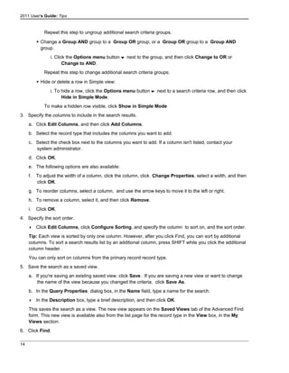 2011 User's Guide: Tips
Repeat this step to ungroup additional search criteria groups.
 Change a Group AND group to a Group OR group, or a Group OR group to a Group AND
group.
i. Click the Options menu button next to the group, and then click Change to OR or
Change to AND.
Repeat this step to change additional search criteria groups.
 Hide or delete a row in Simple view:
i. To hide a row, click the Options menu button next to a search criteria row, and then click
Hide in Simple Mode.
To make a hidden row visible, click Show in Simple Mode
3. Specify the columns to include in the search results.
a. Click Edit Columns, and then click Add Columns.
b. Select the record type that includes the columns you want to add.
c. Select the check box next to the columns you want to add. If a column isn't listed, contact your
system administrator.
d. Click OK.
e. The following options are also available:
f. To adjust the width of a column, click the column, click Change Properties, select a width, and then
click OK.
g. To reorder columns, select a column, and use the arrow keys to move it to the left or right.
h. To remove a column, select it, and then click Remove.
i. Click OK.
4. Specify the sort order.
 Click Edit Columns, click Configure Sorting, and specify the column to sort on, and the sort order.
Tip: Each view is sorted by only one column. However, after you click Find, you can sort by additional
columns. To sort a search results list by an additional column, press SHIFT while you click the additional
column header.
You can only sort on columns from the primary record record type.
5. Save the search as a saved view.
a. If you're saving an existing saved view, click Save. If you are saving a new view or want to change
the name of the view because you changed the criteria, click Save As.
b. In the Query Properties dialog box, in the Name field, type a name for the search.
 In the Description box, type a brief description, and then click OK.
This saves the search as a view. The new view appears on the Saved Views tab of the Advanced Find
form. This new view is available also from the list page for the record type in the View box, in the My
Views section.
6. Click Find.
14
 