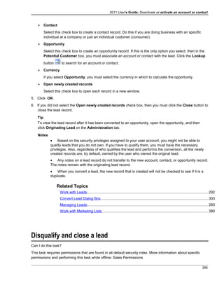 2011 User's Guide: Deactivate or activate an account or contact
 Contact
Select this check box to create a contact record. Do this if you are doing business with an specific
individual at a company or just an individual customer (consumer).
 Opportunity
Select this check box to create an opportunity record. If this is the only option you select, then in the
Potential Customer box, you must associate an account or contact with the lead. Click the Lookup
button to search for an account or contact.
 Currency
If you select Opportunity, you must select the currency in which to calculate the opportunity.
 Open newly created records
Select this check box to open each record in a new window.
5. Click OK.
6. If you did not select the Open newly created records check box, then you must click the Close button to
close the lead record.
Tip
To view the lead record after it has been converted to an opportunity, open the opportunity, and then
click Originating Lead on the Administration tab.
Notes
• Based on the security privileges assigned to your user account, you might not be able to
qualify leads that you do not own. If you have to qualify them, you must have the necessary
privileges. Also, regardless of who qualifies the lead and performs the conversion, all the newly
created records are, by default, owned by the user who owned the original lead.
• Any notes on a lead record do not transfer to the new account, contact, or opportunity record.
The notes remain with the originating lead record.
• When you convert a lead, the new record that is created will not be checked to see if it is a
duplicate.
Related Topics
Work with Leads......................................................................................................................292
Convert Lead Dialog Box.........................................................................................................303
Managing Leads......................................................................................................................283
Work with Marketing Lists........................................................................................................380
Disqualify and close a lead
Can I do this task?
This task requires permissions that are found in all default security roles. More information about specific
permissions and performing this task while offline: Sales Permissions
395
 
