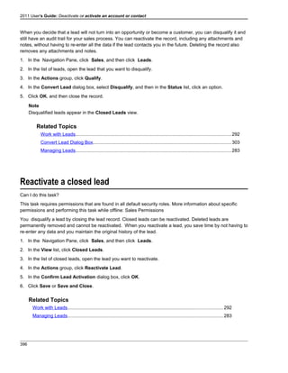 2011 User's Guide: Deactivate or activate an account or contact
When you decide that a lead will not turn into an opportunity or become a customer, you can disqualify it and
still have an audit trail for your sales process. You can reactivate the record, including any attachments and
notes, without having to re-enter all the data if the lead contacts you in the future. Deleting the record also
removes any attachments and notes.
1. In the Navigation Pane, click Sales, and then click Leads.
2. In the list of leads, open the lead that you want to disqualify.
3. In the Actions group, click Qualify.
4. In the Convert Lead dialog box, select Disqualify, and then in the Status list, click an option.
5. Click OK, and then close the record.
Note
Disqualified leads appear in the Closed Leads view.
Related Topics
Work with Leads......................................................................................................................292
Convert Lead Dialog Box.........................................................................................................303
Managing Leads......................................................................................................................283
Reactivate a closed lead
Can I do this task?
This task requires permissions that are found in all default security roles. More information about specific
permissions and performing this task while offline: Sales Permissions
You disqualify a lead by closing the lead record. Closed leads can be reactivated. Deleted leads are
permanently removed and cannot be reactivated. When you reactivate a lead, you save time by not having to
re-enter any data and you maintain the original history of the lead.
1. In the Navigation Pane, click Sales, and then click Leads.
2. In the View list, click Closed Leads.
3. In the list of closed leads, open the lead you want to reactivate.
4. In the Actions group, click Reactivate Lead.
5. In the Confirm Lead Activation dialog box, click OK.
6. Click Save or Save and Close.
Related Topics
Work with Leads......................................................................................................................292
Managing Leads......................................................................................................................283
396
 