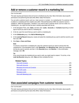 2011 User's Guide: Deactivate or activate an account or contact
Add or remove a customer record in a marketing list
Can I do this task?
This task requires permissions that are found in all default security roles. More information about specific
permissions and performing this task while offline: Sales Permissions
You can add a customer record, such as a lead, account, or contact, to a marketing list. If a customer record
is added to a marketing list from another area within Microsoft Dynamics CRM, the customer record is
updated to reflect this association. Therefore, if you want to add a customer record, such as a lead, to a
marketing list, you might find that the lead is already associated with the list.
1. In the Navigation Pane, click Sales, and then click Leads, Accounts, or Contacts depending on which
type of record you want to add to a marketing list.
2. In the list, open the record that you want to add to a marketing list.
3. In the Collaborate group, click Add to Marketing List.
4. In the Look Up Record dialog box, locate and select the marketing list you want to add the record to, and
then click OK.
5. Click Save or Save and Close.
Note
To remove a record from a marketing list, open the customer record you want to remove from the
marketing list. In the Navigation Pane, under Marketing, click Marketing Lists. Select the marketing
list that you want to remove, and then, in the Records group, click Remove. In the confirmation
message, click OK.
Tip
If you cannot locate the marketing list you want to add, you might need to create it. To do this, in the
Look Up Records dialog box, click New and then complete the form.
Related Topics
Work with Contacts..................................................................................................................270
Work with Accounts.................................................................................................................265
Managing Accounts and Contacts...........................................................................................259
Work with Leads......................................................................................................................292
Managing Leads......................................................................................................................283
Work with Marketing Lists........................................................................................................380
View associated campaigns from customer records
Can I do this task?
This task requires permissions that are found in all default security roles. More information about specific
permissions and performing this task while offline: Sales Permissions
397
 